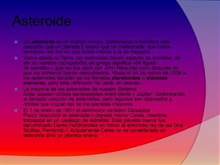 Asteroide








Un asteroide es un cuerpo rocoso, carbonáceo o metálico más
pequeño que un planeta y mayor que un meteoroide, que orbita
alrededor del Sol en una órbita interior a la de Neptuno.
Vistos desde la Tierra, los asteroides tienen aspecto de estrellas, de
ahí su nombre (ἀζηεροειδής en griego significa «de figura
de estrella»), que les fue dado por John Herschel poco después de
que los primeros fueran descubiertos. Hasta el 24 de marzo de 2006 a
los asteroides también se los llamaba planetoides o planetas
menores, pero esta definición ha caído en desuso.
La mayoría de los asteroides de nuestro Sistema
Solar poseen órbitas semiestables entre Marte y Júpiter, conformando
el llamado cinturón de asteroides, pero algunos son desviados a
órbitas que cruzan las de los planetas mayores.
El 1 de enero de 1801 el astrónomo siciliano Giuseppe
Piazzi descubrió el asteroide o planeta menor Ceres, mientras
trabajaba en un catálogo de estrellas. Este planeta menor fue
denominado Ceres Ferdinandea en honor al entonces rey de las Dos
Sicilias, Fernando I. Actualmente Ceres no es considerado un
asteroide sino un planeta enano.

 