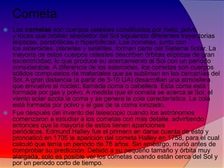 Cometa
Los cometas son cuerpos celestes constituidos por hielo, polvo
y rocas que orbitan alrededor del Sol siguiendo diferentes trayectorias
elípticas, parabólicas o hiperbólicas. Los cometas, junto con
los asteroides, planetas y satélites, forman parte del Sistema Solar. La
mayoría de estos cuerpos celestes describen órbitas elípticas de gran
excentricidad, lo que produce su acercamiento al Sol con un período
considerable. A diferencia de los asteroides, los cometas son cuerpos
sólidos compuestos de materiales que se subliman en las cercanías del
Sol. A gran distancia (a partir de 5-10 UA) desarrollan una atmósfera
que envuelve al núcleo, llamada coma o cabellera. Esta coma está
formada por gas y polvo. A medida que el cometa se acerca al Sol, el
viento solar azota la coma y se genera la cola característica. La cola
está formada por polvo y el gas de la coma ionizado.
 Fue después del invento del telescopio cuando los astrónomos
comenzaron a estudiar a los cometas con más detalle, advirtiendo
entonces que la mayoría de estos tienen apariciones
periódicas. Edmund Halley fue el primero en darse cuenta de esto y
pronosticó en 1705 la aparición del cometa Halley en 1758, para el cual
calculó que tenía un periodo de 76 años. Sin embargo, murió antes de
comprobar su predicción. Debido a su pequeño tamaño y órbita muy
alargada, solo es posible ver los cometas cuando están cerca del Sol y
por un periodo corto de tiempo.


 