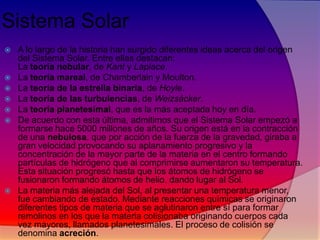 Sistema Solar










A lo largo de la historia han surgido diferentes ideas acerca del origen
del Sistema Solar. Entre ellas destacan:
La teoría nebular, de Kant y Laplace.
La teoría mareal, de Chamberlain y Moulton.
La teoría de la estrella binaria, de Hoyle.
La teoría de las turbulencias, de Weizsácker.
La teoría planetesimal, que es la más aceptada hoy en día.
De acuerdo con esta última, admitimos que el Sistema Solar empezó a
formarse hace 5000 millones de años. Su origen está en la contracción
de una nebulosa, que por acción de la fuerza de la gravedad, giraba a
gran velocidad provocando su aplanamiento progresivo y la
concentración de la mayor parte de la materia en el centro formando
partículas de hidrógeno que al comprimirse aumentaron su temperatura.
Esta situación progresó hasta que los átomos de hidrógeno se
fusionaron formando átomos de helio. dando lugar al Sol.
La materia más alejada del Sol, al presentar una temperatura menor,
fue cambiando de estado. Mediante reacciones químicas se originaron
diferentes tipos de materia que se aglutinaron entre sí para formar
remolinos en los que la materia colisionaba originando cuerpos cada
vez mayores, llamados planetesimales. El proceso de colisión se
denomina acreción.

 