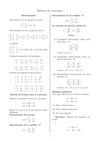 Sistema de ecuaciones
Determinantes
Determinante de un arreglo de 2 por 2
a b
c d
= ad − bc
Determinante de una arreglo de 3 por 3
a b c
d e f
g h i
= a·
e f
h i
−b·
d f
g i
+c·
d e
g h
o tambi´en
a b c
d e f
g h i
= aei+bfg+dhc−(ceg+hfa+dbi)
Calcule los siguientes determinantes.
−1 2
5 −3
,
4 −5
3 −7
,
3 −8
−2 6
11 −2
−2 0
,
12 −3
0 −1
,
x x2
−4 −3
Calcules los siguientes determinantes
2 3 5
1 3 4
−2 −1 5
,
−1 4 −3
−3 −2 0
4 −4 2
0 1 0
−4 12 −3
1 121 4
,
1 −2 0
3 4 −3
−2 −4 2
M´etodo de Cramer para 2 ecuaciones
Resolver el siguiente sistema de ecuaciones
a1x + b1y = d1
a2x + b2y = d2
Donde a1, a2, b1, b2, d1, d2 son n´umeros reales.
Deﬁnimos:
Determinante del sistema
S =
a1 b1
a2 b2
Determinante de la variable “x”
x =
d1 b1
d2 b2
Determinante de la variable “y”
y =
a1 d1
a2 d2
La soluci´on del sistema resulta de
x =
x
S
, y =
y
S
Casos
(i) Compatible determinado (tiene solu-
ci´on ´unica). Si
a1
a2
=
b1
b2
es decir S = 0
(ii) Compatible indeterminado (tiene in-
ﬁnitas soluciones). Si
a1
a2
=
b1
b2
=
d1
d2
es decir, S = x = y = 0
(iii) Incompatible o inconsistente (no tiene
soluci´on). Si
a1
a2
=
b1
b2
=
d1
d2
es decir, S = 0, x = 0 ´o y = 0
Ejemplo explicativo:
Para qu´e valores de a y b reales el sistema:
ax + 3y = 4
2x − 6y = b
(1) Tiene soluci´on ´unica.
(2) Tiene inﬁnitas soluciones.
(3) No tiene soluci´on.
Ejercicios: Resolver los siguientes sis-
temas
1.
x + 3y = 7
5x − 2y = −16
1
 