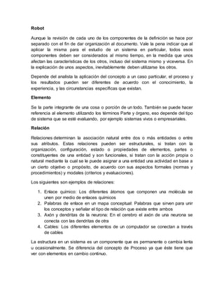 Robot
Aunque la revisión de cada uno de los componentes de la definición se hace por
separado con el fin de dar organización al documento. Vale la pena indicar que al
aplicar la misma para el estudio de un sistema en particular, todos esos
componentes deben ser considerados al mismo tiempo, en la medida que unos
afectan las características de los otros, incluso del sistema mismo y viceversa. En
la explicación de unos aspectos, inevitablemente deben utilizarse los otros.
Depende del analista la aplicación del concepto a un caso particular, el proceso y
los resultados pueden ser diferentes de acuerdo con el conocimiento, la
experiencia, y las circunstancias específicas que existan.
Elemento
Se la parte integrante de una cosa o porción de un todo. También se puede hacer
referencia al elemento utilizando los términos Parte y órgano, eso depende del tipo
de sistema que se esté evaluando, por ejemplo sistemas vivos o empresariales.
Relación
Relaciones determinan la asociación natural entre dos o más entidades o entre
sus atributos. Estas relaciones pueden ser estructurales, si tratan con la
organización, configuración, estado o propiedades de elementos, partes o
constituyentes de una entidad y son funcionales, si tratan con la acción propia o
natural mediante la cual se le puede asignar a una entidad una actividad en base a
un cierto objetivo o propósito, de acuerdo con sus aspectos formales (normas y
procedimientos) y modales (criterios y evaluaciones).
Los siguientes son ejemplos de relaciones:
1. Enlace químico: Los diferentes átomos que componen una molécula se
unen por medio de enlaces químicos
2. Palabras de enlace en un mapa conceptual: Palabras que sirven para unir
los conceptos y señalar el tipo de relación que existe entre ambos
3. Axón y dendritas de la neurona: En el cerebro el axón de una neurona se
conecta con las dendritas de otra
4. Cables: Los diferentes elementos de un computador se conectan a través
de cables
La estructura en un sistema es un componente que es permanente o cambia lenta
u ocasionalmente. Se diferencia del concepto de Proceso ya que éste tiene que
ver con elementos en cambio continuo.
 