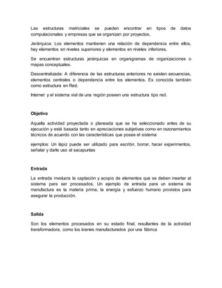 Las estructuras matriciales se pueden encontrar en tipos de datos
computacionales y empresas que se organizan por proyectos.
Jerárquica: Los elementos mantienen una relación de dependencia entre ellos,
hay elementos en niveles superiores y elementos en niveles inferiores.
Se encuentran estructuras jerárquicas en organigramas de organizaciones o
mapas conceptuales.
Descentralizada: A diferencia de las estructuras anteriores no existen secuencias,
elementos centrales o dependencia entre los elementos. Es conocida también
como estructura en Red.
Internet y el sistema vial de una región poseen una estructura tipo red.
Objetivo
Aquella actividad proyectada o planeada que se ha seleccionado antes de su
ejecución y está basada tanto en apreciaciones subjetivas como en razonamientos
técnicos de acuerdo con las características que posee el sistema
ejemplos: Un lápiz puede ser utilizado para escribir, borrar, hacer experimentos,
señalar y darle uso al sacapuntas
Entrada
La entrada involucra la captación y acopio de elementos que se deben insertar al
sistema para ser procesados. Un ejemplo de entrada para un sistema de
manufactura es la materia prima, la energía y esfuerzo humano provistos para
asegurar la producción.
Salida
Son los elementos procesados en su estado final, resultantes de la actividad
transformadora, como los bienes manufacturados por una fábrica
 