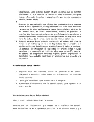 sitios lejanos. Estos sistemas pueden integrar programas que les permitan
tener acceso a otros sistemas de información propios de la empresa para
obtener información inmediata y especifica de, por ejemplo, producción,
finanzas, ventas, y otros
2.
Sistemas de automatización para oficinas: Los empleados de una empresa
utilizan diversas aplicaciones, como procesadores de texto, hojas de cálculo
y programas de comunicaciones para encarar tareas diarias y rutinarias de
una oficina: envío de cartas, memorandos, relación de productos o
servicios. Los sistemas automatizados de una oficina pueden constituirse a
partir de aplicaciones comerciales básicas que pueden ser adquiridas en el
mercado, en lugar de desarrollar hasta las más mínimas soluciones.
3. Sistemas expertos: Estos sistemas automatizan el proceso de toma de
decisiones en un área específica, como diagnósticos médicos, mecánicos o
revisión de historias de crédito para aprobación de solicitudes de préstamo.
Los sistemas expertos tienen la capacidad de analizar datos y luego
suministrar una recomendación que indica el curso de acción. Por ejemplo,
un sistema de diagnóstico mecánico experto, puede proporcionar el
diagnóstico más probable basándose en condiciones que presenta una
maquinaria.
Características de los sistemas
1. Propósito: Todos los sistemas buscan un propósito o fin común.
Globalismo o totalidad: Abarcan todas las características del ambiente
interno y externo.
2. La entropía: Movimiento de un sistema hacia el desgaste.
3. Homeostasis: Características de un sistema abierto para regresar a un
estado estable.
Componentes y atributos de los sistemas
Componentes: Partes inidentificables del sistema
Atributos: Son las características que influyen en la operación del sistema.
Entre los términos de los componentes y atributos de los sistemas tenemos que
 