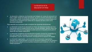  la educación a distancia, los docentes que trabajan en cursos de educación en
línea, suelen recibir el nombre de tutores, ya que su función primordial es la de
acompañar y asistir al estudiante a lo largo de su proceso de aprendizaje en el
contexto de un programa que carece de un espacio de físico como en la
educación presencial.
Para describir sus funciones suele considerar las siguientes dimensiones:
 La dimensión social: En la educación en línea, los espacios sociales son muy
importantes para el fortalecimiento de los vínculos grupales, aspecto clave que
tendrá gran importancia pedagógica puesto que es un requisito previo para el
desarrollo del trabajo colaborativo.
 La dimensión académica: El tutor/docente necesita conocer los contenidos no
solo para responder consultas sino para pueda reconocer los debates
emergentes y asumir una moderación conceptual de los espacios de debate.
 La dimensión organizativa : Las funciones de la dimensión organizativa,
requieren que el tutor/docente conozca la secuencia didáctica a fin de orientar a
los alumnos en relación a los acuerdos necesarios para sostener un ritmo de
trabajo apropiado. T
La docencia en la
educación en línea
 
