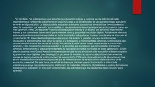 Por otro lado, "las publicaciones que describen la educación en línea y cursos a través del Internet están
desarrollándose y creciendo actualmente en tasas muy altas y las posibilidades de uso para las masas populares
se verán en algunos años. La literatura de la educación a distancia para cursos donde se usa correspondencia,
vídeo, la transmisión por televisión y por satélite, no necesariamente describen el proceso incluido en los cursos en
línea (Schrum, 1998). Un desarrollo histórico de la educación en línea y un análisis del desarrollo histórico del
Internet y sus conexiones deben existir para entender cómo y porqué ha crecido tan rápido. Actualmente el mundo
está experimentando cambios esenciales en todos los ámbitos del quehacer humano, uno de ellos es el acceso al
conocimiento. "El desarrollo tecnológico permite hoy en día acceder a grandes recursos de información,
procesarlos y transformarlos para servir de apoyo a la inteligencia y memoria de las personas. La tecnología está
cambiando radicalmente las formas de trabajo, los medios a través de los cuales las personas se comunican
aprenden, y los mecanismos con que acceden a los servicios que les ofrecen sus comunidades: transporte,
comercio, entrenamiento y gradualmente también, la educación, en todos los niveles de edad y profesión“. Si bien
algunos autores como García Aretio5 consideran que se trata de una evolución de la educación a distancia que se
apoya en recursos digitales para desplegar los procesos de enseñanza y aprendizaje utilizando herramientas
propias de las tecnologías de la información y la comunicación (TIC) para otros pedagogos la educación en línea
es una modalidad con características propias que se diferencia tanto de la educación a distancia como de la
educación presencial. De esta forma, se señala también que mientras que en la educación a distancia la
enseñanza se apoya principalmente en la distribución de materiales didácticos (digitalizados o en otros formatos no
digitales) en la educación en línea son fundamentales las actividades que los estudiantes deben resolver para
aprender.
 