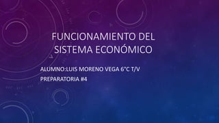 FUNCIONAMIENTO DEL
SISTEMA ECONÓMICO
ALUMNO:LUIS MORENO VEGA 6°C T/V
PREPARATORIA #4
 