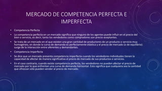 MERCADO DE COMPETENCIA PERFECTA E
IMPERFECTA
• Competencia Perfecta
• La competencia perfecta en un mercado significa que ninguno de los agentes puede influir en el precio del
bien o servicio, es decir, tanto los vendedores como compradores son precio-aceptantes.
• Se trata de un mercado en el que existen una gran cantidad de productores de un producto o servicio muy
homogéneo, en donde la curva de demanda es perfectamente elástica y el precio de mercado (o de equilibrio)
surge de la interacción entre oferentes y demandantes.
• Competencia Imperfecta
• Se dice que un mercado presenta competencia imperfecta cuando los vendedores individuales tienen la
capacidad de afectar de manera significativa el precio de mercado de sus productos o servicios.
• En el caso contrario, cuando existe competencia perfecta, los vendedores no pueden afectar el precio de
mercado por lo que enfrentan una curva de demanda horizontal. Esto significa que cualquiera sea la cantidad
que ofrezcan sólo pueden vender al precio de mercado.
 