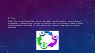 • Servicios:
• Los Servicios son aquellas actividades que, sin crear objetos materiales, satisfacen las necesidades de
manera directa o indirectamente y son parte del sector económico terciario que es en donde se brindan
diferentes servicios como: educación, banca, seguros, salud, comunicaciones, transporte, seguridad
entre otros.
 