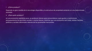 • ¿Cómo producir?
Depende en gran medida de la tecnología disponible y la estructura de propiedad existente en una determinada
sociedad.
• ¿Para quién producir?
en una economía capitalista pura, se producen bienes para consumidores cuyos gustos y restricciones
presupuestarias les permitan acceder a ciertos bienes, mientras que una economía real mixta, existen factores
políticos y sociales adicionales además de los puramente mercantiles.
 