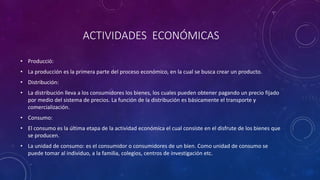 ACTIVIDADES ECONÓMICAS
• Producció:
• La producción es la primera parte del proceso económico, en la cual se busca crear un producto.
• Distribución:
• La distribución lleva a los consumidores los bienes, los cuales pueden obtener pagando un precio fijado
por medio del sistema de precios. La función de la distribución es básicamente el transporte y
comercialización.
• Consumo:
• El consumo es la última etapa de la actividad económica el cual consiste en el disfrute de los bienes que
se producen.
• La unidad de consumo: es el consumidor o consumidores de un bien. Como unidad de consumo se
puede tomar al individuo, a la familia, colegios, centros de investigación etc.
 