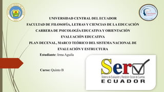 UNIVERSIDAD CENTRAL DEL ECUADOR
FACULTAD DE FILOSOFÍA, LETRAS Y CIENCIAS DE LA EDUCACIÓN
CARRERA DE PSICOLOGÍA EDUCATIVA Y ORIENTACIÓN
EVALUACIÓN EDUCATIVA
PLAN DECENAL, MARCO TEÓRICO DEL SISTEMA NACIONAL DE
EVALUACIÓN Y ESTRUCTURA
Estudiante: Irma Aguila
Curso: Quinto B
 