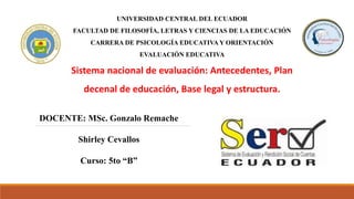 UNIVERSIDAD CENTRAL DEL ECUADOR
FACULTAD DE FILOSOFÍA, LETRAS Y CIENCIAS DE LA EDUCACIÓN
CARRERA DE PSICOLOGÍA EDUCATIVA Y ORIENTACIÓN
EVALUACIÓN EDUCATIVA
Sistema nacional de evaluación: Antecedentes, Plan
decenal de educación, Base legal y estructura.
DOCENTE: MSc. Gonzalo Remache
Shirley Cevallos
Curso: 5to “B”
 