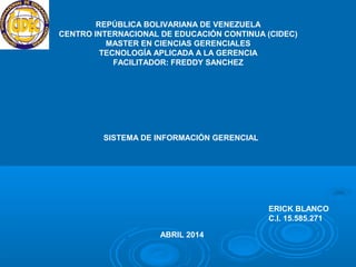 REPÚBLICA BOLIVARIANA DE VENEZUELA
CENTRO INTERNACIONAL DE EDUCACIÓN CONTINUA (CIDEC)
MASTER EN CIENCIAS GERENCIALES
TECNOLOGÍA APLICADA A LA GERENCIA
FACILITADOR: FREDDY SANCHEZ
SISTEMA DE INFORMACIÓN GERENCIAL
ERICK BLANCO
C.I. 15.585.271
ABRIL 2014
 
