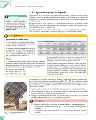 1

Componentes	de	una	instalación	solar	fotovoltaica

5.3 Agrupamiento y conexión de paneles
Impor tante
La	conexión	de	paneles	en	serie	
aumentará	la	tensión	final	de	la	
	
instalación,	y	la	intensidad	será	
igual	 para	 todos	 los	 módulos.	
Si	los	módulos	son	diferentes,	la
intensidad la fijará aquel cuyo
valor sea menor.

Dependiendo	de	la	instalación	que	estemos	desarrollando,	y	de	la	aplicación	para	la	
que	 se	 ha	 diseñado,	 existe	 la	 posibilidad	 de	 utilizar	 un	 solo	 panel	 o	 un	 conjunto	 de	
paneles	que	se	montarán	agrupados	sobre	un	determinado	soporte	y	conectados	entre	
sí	eléctricamente.
En	 aplicaciones	 de	 poca	 potencia,	 es	 posible	 hasta	 la	 utilización	de	paneles	solares	
flexibles,	 que	 permitirán	 aplicaciones	 como	 alimentar	 un	 equipo	 de	 comunicaciones,	
	
recargar	la	batería	de	un	teléfono,	etc.
Cuando	necesitamos	una	potencia	elevada	que	no	se	puede	obtener	con	un	único	mó­
dulo	fotovoltaico,	se	recurre	a	la	conexión	en	grupo	de	varios	paneles	solares.

Caso prácti co 5
Agrupamiento de paneles solares
En	el	montaje	de	una	instalación	fotovoltaica,	
se	van	a	utilizar	paneles	solares	cuyas	carac­
terísticas	se	dan	a	la	derecha:
La	potencia	total	que	se	espera	consumir	en	
la	 instalación	 es	 de	 40	 W,	 trabajando	 a	
12	voltios	DC.	Decidir	qué	tipo	de	panel	uti­
lizar,	 cuántos	 paneles	 son	 necesarios	 y	 de	
qué	forma	habría	que	conectarlos.
Solución
La	primera	consideración	sería	ver	de	qué	forma	podemos	
obtener	la	potencia	total.	Dado	que	conviene	siempre	hacer	
agrupaciones	de	paneles	que	tengan	las	mismas	caracterís­
ticas	eléctricas,	que	sean	iguales,	podríamos	colocar:
•	 8	módulos	del	modelo	A­5.			
•	4	módulos	del	modelo	A­10.				
•	2	módulos	del	modelo	A­20.

En	todos	ellos	la	tensión	que	proporcionan	está	por	encima	
de	los	12	voltios	necesarios,	y	podemos	asociarlos	en	pa­
ralelo	para	obtener	el	valor	de	potencia	deseado.
Además	de	las	características	eléctricas,	habría	que	tener	
en	 cuenta	 otras	 consideraciones,	 como	 espacio	 disponi­
ble,	dimensiones	de	los	módulos,	coste	de	los	mismos,	etc.	
Podemos	concluir	que	si	no	existe	ninguna	restricción	como	
las	que	acabamos	de	comentar,	la	forma	más	fácil	de	rea­
lizar	la	instalación	sería	con	dos	módulos	del	modelo	A­20	
conectados	en	paralelo.

La	conexión	de	los	módulos	fotovoltaicos	se	realiza	por	la	parte	posterior	de	los	mismos,	
en	una	caja	de	conexiones	preparada	para	tal	fin	(Fig.1.17).	Esta	caja	de	conexión	
	
contiene	los	diodos	de	protección	(diodos	de	bypass),	que	solo	dejarán	pasar	la	corrien­
te	en	un	sentido,	y	se	opondrán	a	la	circulación	de	la	misma	en	el	sentido	contrario.	
Tienen	varias	misiones:
•	 Impedir	que	las	baterías	de	la	instalación	se	descarguen	a	través	de	los	paneles.
•	 Evitar	que	se	invierta	el	flujo	de	corriente	entre	bloques	interconectados	en	paralelo	
	
cuando	en	alguno	de	ellos	se	produce	una	sombra.
•	 Proteger	 individualmente	 cada	 panel	 de	 posibles	 daños	 ocasionados	 por	 sombras	
parciales	que	se	produzcan	por	circunstancias	especiales.

A c tiv id a d es

Fig. 1.17. Caja de conexiones de un
módulo fotovoltaico.
18

8.	 Elige	de	un	catálogo	de	un	fabricante	de	paneles	solares	los	siguientes	elementos:
•	 Dos	paneles	cuya	tensión	de	salida	sea	12	V,	y	que	tengan	distintas	potencias	
máximas.
•	 Dos	paneles	cuya	tensión	de	salida	sea	24	V,	y	de	dos	potencias	máximas	
distintas.

 