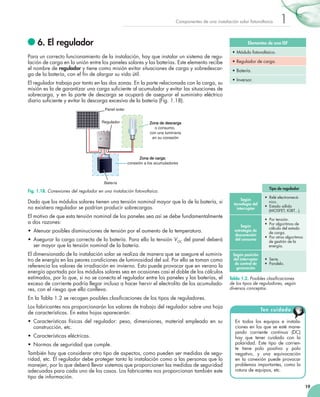 Componentes de una instalación solar fotovoltaica

	6. El regulador

1

Elementos de una ISF

Para un correcto funcionamiento de la instalación, hay que instalar un sistema de regulación de carga en la unión entre los paneles solares y las baterías. Este elemento recibe
el nombre de regulador y tiene como misión evitar situaciones de carga y sobredescarga de la batería, con el fin de alargar su vida útil.
El regulador trabaja por tanto en las dos zonas. En la parte relacionada con la carga, su
misión es la de garantizar una carga suficiente al acumulador y evitar las situaciones de
sobrecarga, y en la parte de descarga se ocupará de asegurar el suministro eléctrico
diario suficiente y evitar la descarga excesiva de la batería (Fig. 1.18).

•	Módulo fotovoltaico.
•	Regulador de carga.
•	Batería.
•	Inversor.

Panel solar
Regulador
3V 6V 12V 12V

Zona de descarga
o consumo,
con una luminaria
en su conexión

–+ –+–+

)+(

)-(

Zona de carga:
conexión a los acumuladores

Batería
Tipo de regulador

Fig. 1.18. Conexiones del regulador en una instalación fotovoltaica.

Dado que los módulos solares tienen una tensión nominal mayor que la de la batería, si
no existiera regulador se podrían producir sobrecargas.
El motivo de que esta tensión nominal de los paneles sea así se debe fundamentalmente
a dos razones:
•	 Atenuar posibles disminuciones de tensión por el aumento de la temperatura.
•	 Asegurar la carga correcta de la batería. Para ello la tensión VOC del panel deberá
ser mayor que la tensión nominal de la batería.
El dimensionado de la instalación solar se realiza de manera que se asegure el suministro de energía en las peores condiciones de luminosidad del sol. Por ello se toman como
referencia los valores de irradiación en invierno. Esto puede provocar que en verano la
energía aportada por los módulos solares sea en ocasiones casi el doble de los cálculos
estimados, por lo que, si no se conecta el regulador entre los paneles y las baterías, el
exceso de corriente podría llegar incluso a hacer hervir el electrolito de los acumuladores, con el riesgo que ello conlleva.

Según
tecnología del
interruptor

•  Relé electromecánico.
•  Estado sólido
(MOSFET, IGBT...).

Según
estrategia de
desconexión
del consumo

•  Por tensión.
•  Por algoritmos de
cálculo del estado
de carga.
•  Por otros algoritmos
de gestión de la
energía.

Según posición
del interruptor
de control de
generación

•  Serie.
•  Paralelo.

Tabla 1.2. Posibles clasificaciones
de los tipos de reguladores, según
diversos conceptos.

En la Tabla 1.2 se recogen posibles clasificaciones de los tipos de reguladores.
Los fabricantes nos proporcionarán los valores de trabajo del regulador sobre una hoja
de características. En estas hojas aparecerán:
•	 Características físicas del regulador: peso, dimensiones, material empleado en su
construcción, etc.
•	 Características eléctricas.
•	 Normas de seguridad que cumple.
También hay que considerar otro tipo de aspectos, como pueden ser medidas de seguridad, etc. El regulador debe proteger tanto la instalación como a las personas que lo
manejen, por lo que deberá llevar sistemas que proporcionen las medidas de seguridad
adecuadas para cada uno de los casos. Los fabricantes nos proporcionan también este
tipo de información.

Ten cuidado
En todos los equipos e instalaciones en los que se esté manejando corriente continua (DC)
hay que tener cuidado con la
polaridad. Este tipo de corriente tiene polo positivo y polo
negativo, y una equivocación
en la conexión puede provocar
problemas importantes, como la
rotura de equipos, etc.
19

 
