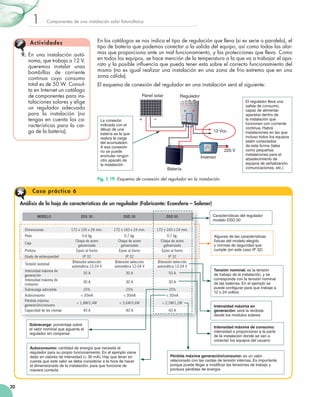1

Componentes	de	una	instalación	solar	fotovoltaica

A ct iv idades
9.	 En	 una	 instalación	 autó­
noma,	que	trabaja	a	12	V,	
queremos	 instalar	 unas	
bombillas	 de	 corriente	
continua	 cuyo	 consumo	
total	es	de	50	W.	Consul­
ta	en	Internet	un	catálogo	
de	componentes	para	ins­
talaciones	solares	y	elige	
un	 regulador	 adecuado	
para	 la	 instalación	 (no	
tengas	en	cuenta	las	ca­
racterísticas	 para	 la	 car­
ga	de	la	batería).

En	los	catálogos	se	nos	indica	el	tipo	de	regulación	que	lleva	(si	es	serie	o	paralelo),	el	
tipo	de	batería	que	podemos	conectar	a	la	salida	del	equipo,	así	como	todas	las	alar­
mas	que	proporciona	ante	un	mal	funcionamiento,	y	las	protecciones	que	lleva.	Como	
en	todos	los	equipos,	se	hace	mención	de	la	temperatura	a	la	que	va	a	trabajar	el	apa­
rato	y	la	posible	influencia	que	pueda	tener	esta	sobre	el	correcto	funcionamiento	del	
	
mismo	(no	es	igual	realizar	una	instalación	en	una	zona	de	frío	extremo	que	en	una	
zona	cálida).
El	esquema	de	conexión	del	regulador	en	una	instalación	será	el	siguiente:
Panel solar

Regulador
3V 6V 12V 12V

La conexión
indicada con el
dibujo de una
batería es la que
realiza la carga
del acumulador.
A esa conexión
no se puede
enchufar ningún
otro aparato de
la instalación

+

–

–+ –+ –+

12 Vcc
(-)

(+)

220 V
Inversor
Batería

El regulador lleva una
salida de consumo,
capaz de alimentar
aparatos dentro de
la instalación que
funcionen con corriente
continua. Habrá
instalaciones en las que
incluso todos los equipos
estén conectados
de esta forma (tales
como pequeñas
instalaciones para el
abastecimiento de
equipos de señalización,
comunicaciones, etc.)

Fig. 1.19. Esquema de conexión del regulador en la instalación.

Caso prácti co 6
Análisis de la hoja de características de un regulador (Fabricante: Ecoesfera – Solener)
Características del regulador
modelo DSD 50

Algunas de las características
físicas del modelo elegido
y normas de seguridad que
cumple (en este caso IP 32)

Tensión nominal: es la tensión
de trabajo de la instalación, y se
corresponde con la tensión nominal
de las baterías. En el ejemplo se
puede configurar para que trabaje a
12 o 24 voltios
Intensidad máxima en
generación: será la recibida
desde los módulos solares
Sobrecarga: porcentaje sobre
el valor nominal que aguanta el
regulador sin romperse
Autoconsumo: cantidad de energía que necesita el
regulador para su propio funcionamiento. En el ejemplo viene
dado en valores de intensidad ( 30 mA). Hay que tener en
cuenta que este valor se debe considerar a la hora de hacer
el dimensionado de la instalación, para que funcione de
manera correcta

20

Intensidad máxima de consumo:
intensidad a proporcionar a la parte
de la instalación donde se van a
conectar los equipos del usuario

Pérdida máxima generación/consumo: es un valor
relacionado con las caídas de tensión internas. Es importante
porque puede llegar a modificar las tensiones de trabajo y
produce pérdidas de energía

 