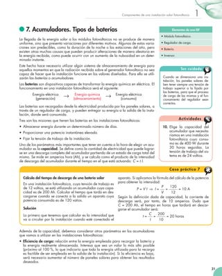 Componentes de una instalación solar fotovoltaica

	7. Acumuladores. Tipos de baterías

Elementos de una ISF

La llegada de la energía solar a los módulos fotovoltaicos no se produce de manera
uniforme, sino que presenta variaciones por diferentes motivos. Algunas de estas variaciones son predecibles, como la duración de la noche o las estaciones del año, pero
existen otras muchas causas que pueden producir alteraciones de manera aleatoria en
la energía recibida, como puede ocurrir con un aumento de la nubosidad en un determinado instante.
Este hecho hace necesario utilizar algún sistema de almacenamiento de energía para
aquellos momentos en que la radiación recibida sobre el generador fotovoltaico no sea
capaz de hacer que la instalación funcione en los valores diseñados. Para ello se utilizarán las baterías o acumuladores.
Las baterías son dispositivos capaces de transformar la energía química en eléctrica. El
funcionamiento en una instalación fotovoltaica será el siguiente:
Energía eléctrica	
(generación)

→

Energía química	
(almacenamiento)

→

1

Energía eléctrica	
(consumo)

Las baterías son recargadas desde la electricidad producida por los paneles solares, a
través de un regulador de carga, y pueden entregar su energía a la salida de la instalación, donde será consumida.
Tres son las misiones que tienen las baterías en las instalaciones fotovoltaicas:
•	 Almacenar energía durante un determinado número de días.
•	 Proporcionar una potencia instantánea elevada.
•	 Fijar la tensión de trabajo de la instalación.
Uno de los parámetros más importantes que tener en cuenta a la hora de elegir un acumulador es la capacidad. Se define como la cantidad de electricidad que puede lograrse en una descarga completa del acumulador partiendo de un estado de carga total del
mismo. Se mide en amperios hora (Ah), y se calcula como el producto de la intensidad
de descarga del acumulador durante el tiempo en el que está actuando: C = t I.

•	Módulo fotovoltaico.
•	Regulador de carga.
•	Batería.
•	Inversor.

Ten cuidado
Cuando se dimensiona una ins­
talación, los paneles solares de­
ben tener siempre una tensión de
trabajo superior a la fijada por
las baterías, para que el proceso
de carga de las mismas y el funcionamiento del regulador sean
correctos.

Ac t i vi d a d e s
10.	 Elige la capacidad del
acumulador que necesitaríamos en una instalación
fotovoltaica cuyo consumo es de 400 W durante
30 horas seguidas. La
tensión de trabajo del sistema es de 24 voltios.

C a s o p rá c t i c o 7
Cálculo del tiempo de descarga de una batería solar
En una instalación fotovoltaica, cuya tensión de trabajo es
de 12 voltios, se está utilizando un acumulador cuya capacidad es de 200 Ah. Calcular el tiempo que tarda en descargarse cuando se conecta a la salida un aparato cuya
potencia consumida es de 120 vatios.
Solución
Lo primero que tenemos que calcular es la intensidad que
va a circular por la instalación cuando esté conectado el

aparato. Si aplicamos la fórmula del cálculo de la potencia
para obtener la intensidad:
P
120
=
= 10 A
P = V I  ⇒ I =
V
12
Según la definición dada de capacidad, la corriente de
des­ arga será, por tanto, de 10 amperios. Dudo que	
c
C = 200 Ah, el tiempo en horas que tardará en descargarse el acumulador será:
C
200
=
= 20 horas
t=
I
10

Además de la capacidad, debemos considerar otros parámetros en los acumuladores
que vamos a utilizar en las instalaciones fotovoltaicas:
•	 Eficiencia de carga: relación entre la energía empleada para recargar la batería y
la energía realmente almacenada. Interesa que sea un valor lo más alto posible
(próximo al 100 %, lo que indicaría que toda la energía utilizada para la recarga
es factible de ser empleada en la salida de la instalación). Si la eficiencia es baja,
será necesario aumentar el número de paneles solares para obtener los resultados
deseados.
21

 
