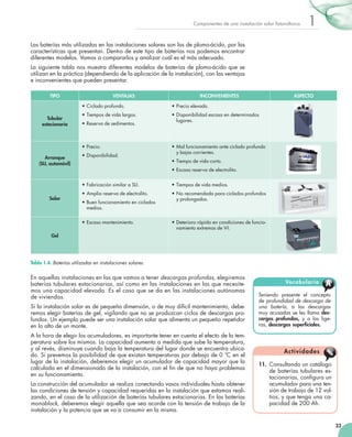 Componentes de una instalación solar fotovoltaica

1

Las baterías más utilizadas en las instalaciones solares son las de plomo-ácido, por las
características que presentan. Dentro de este tipo de baterías nos podemos encontrar
diferentes modelos. Vamos a compararlos y analizar cuál es el más adecuado.
La siguiente tabla nos muestra diferentes modelos de baterías de plomo-ácido que se
utilizan en la práctica (dependiendo de la aplicación de la instalación), con las ventajas
e inconvenientes que pueden presentar.
TIPO

VENTAJAS

INCONVENIENTES

ASPECTO

•	Ciclado profundo.
Tubular
estacionaria

•	Precio elevado.

•	Tiempos de vida largos.

•	Disponibilidad escasa en determinados
lugares.

•	Reserva de sedimentos.

•	Precio.
Arranque
(SLI, automóvil)

•	Disponibilidad.

•	Mal funcionamiento ante ciclado profundo
y bajas corrientes.
•	Tiempo de vida corto.
•	Escasa reserva de electrolito.

•	Fabricación similar a SLI.
Solar

•	Tiempos de vida medios.

•	Amplia reserva de electrolito.

•	No recomendada para ciclados profundos
y prolongados.

•	Buen funcionamiento en ciclados
medios.
•	Escaso mantenimiento.

•	Deterioro rápido en condiciones de funcionamiento extremas de V-I.

Gel

Tabla 1.4. Baterías utilizadas en instalaciones solares.

En aquellas instalaciones en las que vamos a tener descargas profundas, elegiremos
baterías tubulares estacionarias, así como en las instalaciones en las que necesitemos una capacidad elevada. Es el caso que se da en las instalaciones autónomas
de viviendas.
Si la instalación solar es de pequeña dimensión, o de muy difícil mantenimiento, deberemos elegir baterías de gel, vigilando que no se produzcan ciclos de descargas profundos. Un ejemplo puede ser una instalación solar que alimenta un pequeño repetidor
en lo alto de un monte.
A la hora de elegir los acumuladores, es importante tener en cuenta el efecto de la temperatura sobre los mismos. La capacidad aumenta a medida que sube la temperatura,
y al revés, disminuye cuando baja la temperatura del lugar donde se encuentra ubicado. Si prevemos la posibilidad de que existan temperaturas por debajo de 0 ºC en el
lugar de la instalación, deberemos elegir un acumulador de capacidad mayor que la
calculada en el dimensionado de la instalación, con el fin de que no haya problemas
en su funcionamiento.
La construcción del acumulador se realiza conectando vasos individuales hasta obtener
las condiciones de tensión y capacidad requeridas en la instalación que estamos realizando, en el caso de la utilización de baterías tubulares estacionarias. En las baterías
monoblock, deberemos elegir aquella que sea acorde con la tensión de trabajo de la
instalación y la potencia que se va a consumir en la misma.

Vocabulario

A

Teniendo presente el concepto
de profundidad de descarga de
una batería, a las descargas
muy acusadas se les llama descargas profundas, y a las ligeras, descargas superficiales.

Ac t i vi d a d e s
11.	 Consultando un catálogo
de baterías tubulares estacionarias, configura un
acumulador para una tensión de trabajo de 12 voltios, y que tenga una capacidad de 200 Ah.

23

 