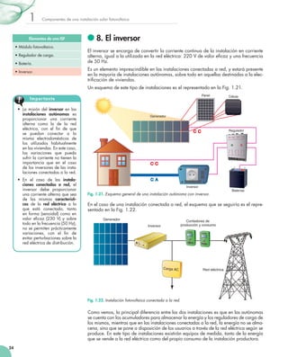 1

Componentes	de	una	instalación	solar	fotovoltaica

Elementos de una ISF
•	Módulo	fotovoltaico.
•	Regulador	de	carga.
•	Batería.
•	Inversor.

8. El inversor
El	inversor	se	encarga	de	convertir	la	corriente	continua	de	la	instalación	en	corriente	
alterna,	igual	a	la	utilizada	en	la	red	eléctrica:	220	V	de	valor	eficaz	y	una	frecuencia	
	
de	50	Hz.
Es	un	elemento	imprescindible	en	las	instalaciones	conectadas	a	red,	y	estará	presente	
en	la	mayoría	de	instalaciones	autónomas,	sobre	todo	en	aquellas	destinadas	a	la	elec­
trificación	de	viviendas.
	
Un	esquema	de	este	tipo	de	instalaciones	es	el	representado	en	la	Fig.	1.21.
Panel

Impor tante
•	 La	 misión	 del	 inversor	 en	 las	
instalaciones autónomas	 es	
proporcionar	 una	 corriente	
alterna	 como	 la	 de	 la	 red	
eléctrica,	 con	 el	 fin	 de	 que	
	
se	 puedan	 conectar	 a	 la	
misma	 electrodomésticos	 de	
los	 utilizados	 habitualmente	
en	las	viviendas.	En	este	caso,	
las	 variaciones	 que	 pueda	
sufrir	la	corriente	no	tienen	la	
importancia	 que	 en	 el	 caso	
de	los	inversores	de	las	insta­
laciones	conectadas	a	la	red.
•	 En	 el	 caso	 de	 las	 instalaciones conectadas a red,	 el	
inversor	 debe	 proporcionar	
una	corriente	alterna	que	sea	
de	 las	 mismas	 características	 de	 la	 red eléctrica	 a	 la	
que	 está	 conectado,	 tanto	
en	 forma	 (senoidal)	 como	 en	
valor	 eficaz	 (230	 V)	 y	 sobre	
	
todo	en	la	frecuencia	(50	Hz);	
no	se	permiten	prácticamente	
variaciones,	 con	 el	 fin	 de	
	
evitar	perturbaciones	sobre	la	
red	eléctrica	de	distribución.

Célula

Generador

Regulador
3V 6V 12V 12V

–+ –+–+

(-)

Inversor

Fig. 1.21. Esquema general de una instalación autónoma con inversor.

(+)

Baterías

En	el	caso	de	una	instalación	conectada	a	red,	el	esquema	que	se	seguiría	es	el	repre­
sentado	en	la	Fig.	1.22.
Generador

Contadores de
producción y consumo

Inversor

Carga AC

Red eléctrica

Fig. 1.22. Instalación fotovoltaica conectada a la red.

Como	vemos,	la	principal	diferencia	entre	las	dos	instalaciones	es	que	en	las	autónomas	
se	cuenta	con	los	acumuladores	para	almacenar	la	energía	y	los	reguladores	de	carga	de	
los	mismos,	mientras	que	en	las	instalaciones	conectadas	a	la	red,	la	energía	no	se	alma­
cena,	sino	que	se	pone	a	disposición	de	los	usuarios	a	través	de	la	red	eléctrica	según	se	
produce.	En	este	tipo	de	instalaciones	existirán	equipos	de	medida,	tanto	de	la	energía	
que	se	vende	a	la	red	eléctrica	como	del	propio	consumo	de	la	instalación	productora.
24

 