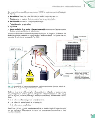 Componentes	de	una	instalación	solar	fotovoltaica

1

Las	características	deseables	para	un	inversor	DC­AC	las	podemos	resumir	de	la	siguien­
te	manera:
•	 Alta eficiencia:	debe	funcionar	bien	para	un	amplio	rango	de	potencias.
•	 Bajo consumo en vacío,	es	decir,	cuando	no	hay	cargas	conectadas.
•	 Alta fiabilidad: resistencia	a	los	picos	de	arranque.
•	 Protección contra cortocircuitos.
•	 Seguridad.
•	 Buena regulación de la tensión y frecuencia de salida,	que	como	ya	hemos	comenta­
do	debe	ser	compatible	con	la	red	eléctrica.
Algunos	inversores	funcionan	también	como	reguladores	de	carga	de	las	baterías.	En	
este	caso	no	sería	necesario	incluir	el	regulador	en	la	instalación.	Un	ejemplo	de	una	
conexión	de	este	tipo	lo	vemos	en	la	Fig.	1.23.

Paneles conectados en
paralelo

Máximo total 16 A

Salida de corriente
alterna 220 V 50 Hz

+

12 V

+

1,5 - 4 mm2

(-)

(+)

Control remoto

Sección de los conductores.
Depende de la corriente
que vaya a circular a través
de ellos. Es uno de los
parámetros importantes a la
hora de realizar la instalación

Fig. 1.23. Conexión de un inversor-regulador en una instalación autónoma a 12 voltios. Además de
convertir DC en AC, puede cargar las baterías del sistema.

Podemos	observar	el	cableado,	y	los	colores	estándares	utilizados	en	las	conexiones.	
Así,	en	la	parte	de	continua,	para	el	polo	positivo	utilizaremos	cable	de	color	rojo,	y	
para	el	negativo,	cable	de	color	negro.	En	la	parte	de	alterna,	tendremos	tres	conduc­
tores:
•	 El	de	color	amarillo­verde	para	la	conexión	a	tierra.
•	 El	de	color	azul	para	el	neutro	de	la	instalación.
•	 El	de	color	marrón	para	la	fase.
En	el	Caso	Práctico	9,	sobre	la	tabla	de	datos	de	un	modelo	comercial,	vamos	a	anali­
zar	qué	parámetros	debemos	tener	en	cuenta	a	la	hora	de	seleccionar	un	inversor	para	
nuestra	instalación.
25

 