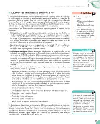 Componentes de una instalación solar fotovoltaica

	 8.1. Inversores en instalaciones conectadas a red
Como comentábamos antes, este equipo electrónico es el elemento central de una instalación fotovoltaica conectada a la red eléctrica. Además de realizar la conversión de
continua a alterna, el inversor debe sincronizar la onda eléctrica generada con la de la
corriente eléctrica de la red, para que su compatibilidad sea total. El inversor dispone
de funciones de protección, para garantizar tanto la calidad de la electricidad vertida
a la red como la seguridad de la propia instalación y de las personas.
Los parámetros que determinan las características y prestaciones de un inversor son los
siguientes:
•	 Potencia: determinará la potencia máxima que podrá suministrar a la red eléctrica en
condiciones óptimas. La gama de potencias en el mercado es enorme; sin embargo,
para los sistemas domésticos existen desde 50 W (miniinversor situado en cada placa) o 400 W (para pequeños campos fotovoltaicos) hasta potencias de varios kilovatios. Muchos modelos están pensados para poderlos conectar en paralelo, a fin de
permitir el crecimiento de la potencia total de la instalación.
•	 Fases: normalmente, los inversores cuya potencia es inferior a 5 kW son monofásicos.
Los mayores de 15 kW suelen ser trifásicos. Muchos modelos monofásicos pueden
acoplarse entre sí para generar corriente trifásica.
•	 Rendimiento energético: debería ser alto en toda la gama de potencias a las que se
trabajará. Los modelos actualmente en el mercado tienen un rendimiento medio situado en torno al 90 %. El rendimiento del inversor es mayor cuanto más próximos estamos a su potencia nominal y, con el fin de optimizar el balance energético, es primordial hacer coincidir la potencia pico del campo fotovoltaico y la potencia nominal del
inversor. Si queremos tener un funcionamiento óptimo de la instalación, la potencia
de pico del campo fotovoltaico nunca debe ser menor que la potencia nominal del
inversor.
•	 Protecciones: el inversor debería incorporar algunas protecciones generales, que,
como mínimo, serían las siguientes:

1

Ac t i vi d a d e s
12.	 Define los siguientes términos:
a)	Potencia nominal de un
inversor.
b)	Rendimiento del inversor.
13.	 Busca diferencias que puede haber entre un inversor
para una instalación autónoma y para una instalación conectada a red.

Ten cuidado
Consulta siempre el manual de
instalación cuando vayas a conectar un equipo. En él el fabricante
especifica modos de conexión,
ajustes, etc., para que el funcionamiento sea el correcto.
Es imprescindible seguir paso a
paso las pautas marcadas en el
manual.

–	 Interruptor automático: dispositivo de corte automático, sobre el cual actuarán los
relés de mínima y máxima tensión que controlarán la fase de la red de distribución
sobre la que está conectado el inversor. El rearme del sistema de conmutación y,
por tanto, de la conexión con la red de baja tensión de la instalación fotovoltaica,
será también automático una vez restablecido el servicio normal en la red.
–	 Funcionamiento «en isla»: el inversor debe contar con un dispositivo para evitar la
posibilidad de funcionamiento cuando ha fallado el suministro eléctrico o su tensión ha descendido por debajo de un determinado umbral.
–	 Limitador de la tensión máxima y mínima.
–	 Limitador de la frecuencia máxima y mínima. El margen indicado sería del 2 %.
–	 Protección contra contactos directos.
–	 Protección contra sobrecarga.
–	 Protección contra cortocircuito.
–	 Bajos niveles de emisión e inmunidad de armónicos.
Es deseable que el estado de funcionamiento del inversor quede reflejado en indicadores luminosos o en una pantalla (funcionamiento anómalo o averías, detención de producción por avería en la red, etc.). También sería conveniente que el inversor ofreciera
la posibilidad de ser monitorizado desde un ordenador. Si en la instalación se incluyen
determinados sensores, puede aportar datos de radiación, generación solar, energía
transformada a corriente alterna, eficiencia, etc.

Impor tante
A la hora del conexionado del
inversor con el resto de la instalación, habrá que utilizar las
secciones de conductores adecuadas en función de la parte
que estemos conectando.
No tendrán las mismas secciones los cables de conexión con
los paneles que las conexiones
de monitorización del equipo.

27

 