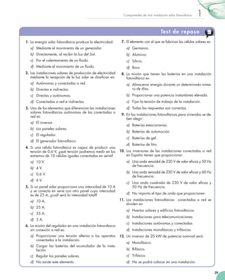 Componentes de una instalación solar fotovoltaica

1

Test de repaso
1.	 La energía solar fotovoltaica produce la electricidad:

7.	 El elemento con el que se fabrican las células solares es:

a)	 Mediante el movimiento de un generador.

a)	 Germanio.

b)	 Directamente, al recibir la luz del Sol.

b)	 Aluminio.

c)	 Por el calentamiento de un fluido.

c)	 Silicio.

d)	 Mediante el movimiento de un fluido.

d)	 Boro.

2.	 Las instalaciones solares de producción de electricidad
mediante la recepción de la luz solar se clasifican en:
a)	 Autónomas y conectadas a red.

8.	 La misión que tienen las baterías en una instalación  
fotovoltaica es:

b)	 Directas e indirectas.

a)	 Almacenar energía durante un determinado número de días.

c)	 Directas y autónomas.

b)	 Proporcionar una potencia instantánea elevada.

d)	 Conectadas a red e indirectas.

c)	 Fijar la tensión de trabajo de la instalación.

3.	 Uno de los elementos que diferencian las instalaciones
solares fotovoltaicas autónomas de las conectadas a
red es:
a)	 El inversor.
b)	 Los paneles solares.
c)	 El regulador.
d)	 El generador fotovoltaico.
4.	 Si una célula fotovoltaica es capaz de producir una
tensión de 0,6 V, ¿qué tensión podremos medir en los
extremos de 10 células iguales conectadas en serie?
a)	 10 V.
b)	 4 V.
c)	 0,6 V.
d)	 6 V.
5.	 Si un panel solar proporciona una intensidad de 10 A
y se conecta en serie con otro panel cuya intensidad
es de 25 A, ¿cuál será la intensidad total?
a)	 10 A.
b)	 25 A.
c)	 35 A.
d)	 5 A.
6.	 La misión del regulador en una instalación fotovoltaica
sin conexión a red es:
a)	 Proporcionar una tensión alterna a los aparatos
conectados a la instalación.
b)	 Cargar las baterías del acumulador de la insta­
lación.

d)	 Todas las respuestas son correctas.
9.	 En las instalaciones fotovoltaicas para viviendas se deben elegir:
a)	 Baterías estacionarias.
b)	 Baterías de automoción.
c)	 Baterías de gel.
d)	 Baterías de litio.
10.	 Los inversores de las instalaciones conectadas a red
en España tienen que proporcionar:
a)	 Una onda senoidal de 230 V de valor eficaz y 50 Hz
de frecuencia.
b)	 Una onda senoidal de 230 V de valor eficaz y 60 Hz
de frecuencia.
c)	 Una onda cuadrada de 230 V de valor eficaz y
50 Hz de frecuencia.
d)	 No importa el tipo de onda que proporcionen.
11.	 Las instalaciones fotovoltaicas   conectadas a red se
dividen en
a)	 Huertos solares y edificios fotovoltaicos.
b)	 Instalaciones para telecomunicaciones.
c)	 Instalaciones autónomas y conectadas.
d)	 Instalaciones monofásicas y trifásicas.
12.	 Un inversor de 20 kW de potencia nominal será:
a)	 Monofásico.
b)	 Bifásico.

c)	 Regular los paneles solares.

c)	 Trifásico.

d)	 No existe este elemento.

d)	 No se podrá colocar en una instalación.
29

 