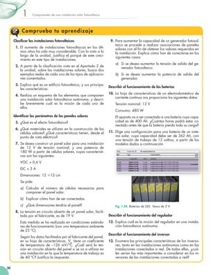 1

Componentes	de	una	instalación	solar	fotovoltaica

Compr ueba tu aprendizaje
Clasificar las instalaciones fotovoltaicas
1.	 El	 aumento	 de	 instalaciones	 fotovoltaicas	 en	 los	 últi­
mos	años	ha	sido	muy	considerable.	Con	lo	visto	a	lo	
largo	 de	 la	 unidad,	 justifica	 el	 porqué	 de	 este	 creci­
	
miento	en	este	tipo	de	instalaciones.
2.	 A	partir	de	la	clasificación	vista	en	el	Apartado	2	de	
	
la	unidad,	sobre	las	instalaciones	solares,	busca	dos	
ejemplos	reales	de	cada	uno	de	los	tipos	de	aplicacio­
nes	comentados.
3.	 Explica	qué	es	un	edificio	fotovoltaico,	y	sus	principa­
	
les	características.
4.	 Realiza	un	esquema	de	los	elementos	que	componen	
una	instalación	solar	fotovoltaica	autónoma,	y	descri­
be	 brevemente	 cuál	 es	 la	 misión	 de	 cada	 uno	 de	
ellos.
Identificar los parámetros de los paneles solares
5.	 ¿Qué	es	el	efecto	fotovoltaico?
6.	 ¿Qué	materiales	se	utilizan	en	la	construcción	de	las	
células	solares?	¿Qué	características	tienen,	desde	el	
punto	de	vista	eléctrico?
7.	 Se	desea	construir	un	panel	solar	para	una	instalación	
de	 12	 V	 de	 tensión	 nominal,	 y	 una	 potencia	 de	
180	W	a	partir	de	células	solares,	cuyas	característi­
cas	son	las	siguientes:

9.	 Para	aumentar	la	capacidad	de	un	generador	fotovol­
taico	se	procede	a	realizar	asociaciones	de	paneles	
solares	con	el	fin	de	obtener	los	valores	requeridos	en	
	
la	instalación.	Explica	cómo	han	de	conectarse	en	los	
siguientes	casos:
a)	 Si	se	desea	aumentar	la	tensión	de	salida	del	ge­
nerador	fotovoltaico.
b)	 Si	 se	 desea	 aumentar	 la	 potencia	 de	 salida	 del	
generador.
Describir el funcionamiento de las baterías
10.	 La	hoja	de	características	de	un	electrodoméstico	de	
corriente	continua	nos	proporciona	los	siguientes	datos:
Tensión	nominal:	12	V
Consumo:	480	W
El	aparato	va	a	ser	conectado	a	una	batería	cuya	capa­
cidad	es	de	400	Ah.	¿Cuántas	horas	podrá	estar	co­
nectado	antes	de	que	la	batería	pierda	toda	su	carga?
11.	 Elige	una	configuración	para	una	batería	de	un	siste­
	
ma	solar,	cuya	capacidad	debe	ser	de	362	Ah,	con	
una	tensión	de	trabajo	de	12	voltios,	a	partir	de	los	
modelos	dados	a	continuación.

VOC	=	0,6	V
ISC	=	3	A
Dimensiones:	12	312	cm
Se	pide:
a)	 Calcular	 el	 número	 de	 células	 necesarias	 para	
componer	el	panel	solar.
b)	 Explicar	cómo	han	de	ser	conectadas.
c)	 ¿Qué	dimensiones	tendría	el	panel?
8.	 La	tensión	en	circuito	abierto	de	un	panel	solar,	facili­
tada	por	el	fabricante,	es	de	19	V.
	

	

30

Esta	medida	se	ha	realizado	en	condiciones	estánda­
res	de	funcionamiento	(con	una	temperatura	ambiente	
de	25	ºC).
Según	los	datos	facilitados	por	el	fabricante	del	panel,	
	
en	su	hoja	de	características,	Voc	tiene	un	coeficiente	
de	 temperatura	 de	 –126	 mV/ºC.	 ¿Cuál	 será	 la	 ten­
sión	en	circuito	abierto	del	panel	si	se	va	a	utilizar	en	
una	instalación	en	la	que	la	temperatura	de	trabajo	es	
de	40	ºC?	Justifica	la	respuesta.
	

Fig. 1.24. Baterías de GEL. Vasos de 2 V.

Describir el funcionamiento del regulador
12. Explica	cuál	es	la	misión	del	regulador	en	una	instala­
ción	fotovoltaica	autónoma.
Describir el funcionamiento del inversor
13. Enumera	las	principales	características	de	los	inverso­
res,	tanto	en	las	instalaciones	autónomas	como	en	las	
instalaciones	conectadas	a	red.	De	todas	ellas,	¿cuá­
les	serían	las	más	importantes	a	considerar	en	los	in­
versores	de	las	instalaciones	conectadas	a	red?

 