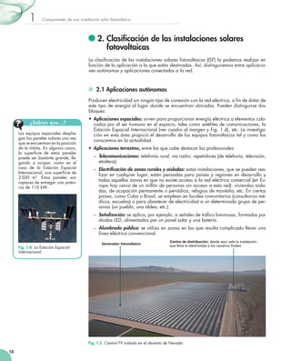 1

Componentes de una instalación solar fotovoltaica

	2.  lasificación de las instalaciones solares
C
fotovoltaicas
La clasificación de las instalaciones solares fotovoltaicas (ISF) la podemos realizar en
función de la aplicación a la que están destinadas. Así, distinguiremos entre aplicaciones autónomas y aplicaciones conectadas a la red.

	 2.1 Aplicaciones autónomas
Producen electricidad sin ningún tipo de conexión con la red eléctrica, a fin de dotar de
este tipo de energía al lugar donde se encuentran ubicadas. Pueden distinguirse dos
bloques:
¿Sabías que...?
Los equipos espaciales despliegan los paneles solares una vez
que se encuentran en la posición
de la órbita. En algunos casos,
la superficie de estos paneles
puede ser bastante grande, llegando a ocupar, como en el
caso de la Estación Espacial
Internacional, una superficie de
2 500 m2. Estos paneles son
capaces de entregar una potencia de 110 kW.

•	 Aplicaciones espaciales: sirven para proporcionar energía eléctrica a elementos colocados por el ser humano en el espacio, tales como satélites de comunicaciones, la
Estación Espacial Internacional (ver cuadro al margen y Fig. 1.4), etc. La investigación en esta área propició el desarrollo de los equipos fotovoltaicos tal y como los
conocemos en la actualidad.
•	 Aplicaciones terrestres, entre las que cabe destacar las profesionales:
–	 Telecomunicaciones: telefonía rural, vía radio; repetidores (de telefonía, televisión,
etcétera).
–	 Electrificación de zonas rurales y aisladas: estas instalaciones, que se pueden realizar en cualquier lugar, están pensadas para países y regiones en desarrollo y
todas aquellas zonas en que no existe acceso a la red eléctrica comercial (en Europa hay cerca de un millón de personas sin acceso a esta red): viviendas aisladas, de ocupación permanente o periódica, refugios de montaña, etc. En ciertos
países, como Cuba o Brasil, se emplean en locales comunitarios (consultorios médicos, escuelas) o para abastecer de electricidad a un determinado grupo de personas (un pueblo, una aldea, etc.).
–	 Señalización: se aplica, por ejemplo, a señales de tráfico luminosas, formadas por
diodos LED, alimentados por un panel solar y una batería.
–	 Alumbrado público: se utiliza en zonas en las que resulta complicado llevar una
línea eléctrica convencional.

Fig. 1.4. La Estación Espacial
Internacional.

Generador fotovoltaico

Centro de distribución: desde aquí sale la instalación
que lleva la electricidad a los usuarios finales

Fig. 1.5. Central FV aislada en el desierto de Nevada.
10

 