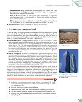 Componentes de una instalación solar fotovoltaica

1

–	 Bombeo de agua: estas instalaciones están pensadas para lugares tales como
granjas, ranchos, etc. Se pueden realizar en cualquier lugar. Su uso puede ser
tanto para agua potable como para riego.
–	 Redes VSAT: redes privadas de comunicación (para una empresa, un organismo
oficial, etc.) que actúan a través de satélite. La energía solar se utiliza para alimentar las estaciones de la red.
–	 Telemetría: permite realizar medidas sobre variables físicas y transmitir la información a una central (p. ej.: control de la pluviometría de la cuenca de un río).
•	 Otras aplicaciones: juguetes, alumbrado en jardines, divertimentos.

	 2.2. Aplicaciones conectadas a la red
En ellas, el productor no utiliza la energía directamente, sino que es vendida al organismo encargado de la gestión de la energía en el país. Tienen la ventaja de que la producción de electricidad se realiza precisamente en el periodo de tiempo en el que la
curva de demanda de electricidad aumenta, es decir, durante el día, siendo muy importantes los kilovatios generados de esta forma. Cabe distinguir:
•	 Centrales fotovoltaicas y huertos solares: recintos en los que se concentra un número
determinado de instalaciones fotovoltaicas de diferentes propietarios con el fin de
vender la electricidad producida a la compañía eléctrica con la cual se haya establecido el contrato (Fig. 1.6). La energía vendida puede estar a nombre de una persona,
una sociedad, etc. (la potencia instalada depende de las dimensiones del generador
fotovoltaico). Cada instalación tiene su propietario y todas ellas se ubican en el mismo lugar. Esto posibilita mejoras en el mantenimiento de la instalación, vigilancia,
pólizas de seguros, etc.

Fig. 1.6. Huerto solar.

•	 Edificios fotovoltaicos: es una de las últimas aplicaciones desarrolladas para el uso
de la energía fotovoltaica. La rápida evolución en los productos de este tipo ha
permitido el uso de los módulos como material constructivo en cerramientos, cubiertas y fachadas de gran valor visual. Además, la energía fotovoltaica es el sistema
de energías renovables más adecuado para la generación de electricidad en zonas
urbanas sin provocar efectos ambientales adversos. La integración arquitectónica
consiste en combinar la doble función, como elemento constructivo y como productor de electricidad, de los módulos fotovoltaicos (Fig. 1.7).
La mayoría de estos sistemas han sido integrados en tejados, porque es allí donde alcanzan la máxima captación de energía solar, pero últimamente se esta comenzado a
integrarlos en muros y fachadas, en las que, por ejemplo el vidrio es reemplazado por
módulos de láminas delgadas semitransparentes. En el ejemplo de la Fig. 1.7 se muestra la integración de los paneles solares en la fachada del edificio. A la hora de realizar
este tipo de instalaciones se tienen en cuenta consideraciones estéticas (en la elección
del tipo de panel), además de las relacionadas con el rendimiento energético.

Fig. 1.7. Ejemplo de edificio
fotovoltaico. La fachada está formada
por paneles solares.

A ctiv id a d es
  1.	 Localiza en Internet alguna empresa que se dedique a la realización de instalaciones solares conectadas a red y estudia las características de alguna instalación realizada por ellos.
  2.	 ¿Cómo se clasifican las instalaciones fotovoltaicas?
  3.	 ¿Qué aplicaciones puede tener la energía solar en instalaciones autónomas?
  4.	 Cita algún ejemplo de método indirecto de producir electricidad con energía solar.
  5.	 ¿Para qué sirve una central solar fotovoltaica autónoma? ¿Es igual que un huerto
solar? ¿Por qué?
11

 