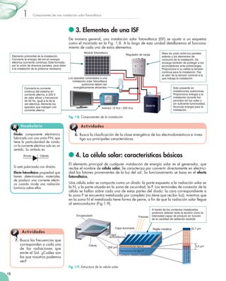 1

Componentes	de	una	instalación	solar	fotovoltaica

3. Elementos de una ISF
De	 manera	 general,	 una	 instalación	 solar	 fotovoltaica	 (ISF)	 se	 ajusta	 a	 un	 esquema	
como	el	mostrado	en	la	Fig.	1.8.	A	lo	largo	de	esta	unidad	detallaremos	el	funciona­
miento	de	cada	uno	de	estos	elementos.
Módulo fotovoltaico

Nexo de unión entre los paneles
solares y los elementos de
consumo de la instalación. Se
encarga también de proteger a los
acumuladores ante sobrecargas.
Proporciona a su salida la tensión
continua para la instalación. Fija
el valor de la tensión nominal a la
que trabaja la instalación

Regulador de carga

Elemento primordial de la instalación.
Convierte la energía del sol en energía
eléctrica (corriente continua). Está formado
por la unión de diversos paneles, para dotar
a la instalación de la potencia necesaria

3V 6V 12V 12V

–+ –+–+

Convierte la corriente
continua del sistema en
corriente alterna, a 220 V
de valor eficaz y frecuencia
de 50 Hz, igual a la de la
red eléctrica. Alimenta los
aparatos que trabajan con
corriente alterna

Los aparatos conectados a una
instalación solar fotovoltaica
autónoma deben ser
energéticamente eficientes.
(–)

(+)

Batería

Inversor 12 Vcc / 220 Vca

Solo presente en
instalaciones autónomas.
Proporciona energía a la
instalación durante los
periodos sin luz solar o
sin suficiente luminosidad.
Acumula energía para la
instalación

Fig. 1.8. Componentes de la instalación.

A

Vocabulario

Diodo:	 componente	 electrónico	
fa	 ricado	con	una	unión	P­N,	que	
b
tiene	la	particularidad	de	condu­
cir	la	corriente	eléctrica	solo	en	un	
sentido.	Su	símbolo	es:
Ánodo

Cátodo

Si	está	polarizado	con	directa.
Efecto fotovoltaico:	propiedad	que	
tienen	 determinados	 materiales	
de	 producir	 una	 corriente	 eléctri­
ca	 cuando	 incide	 una	 radiación	
lumínica	sobre	ellos.

A c tiv id a d es
6.	 Busca	la	clasificación	de	la	clase	energética	de	los	electrodomésticos	e	inves­
	
tiga	sus	principales	características.

4. La célula solar: características básicas
El	 elemento	 principal	 de	 cualquier	 instalación	 de	 energía	 solar	 es	 el	 generador,	 que	
recibe	el	nombre	de	célula solar.	Se	caracteriza	por	convertir	directamente	en	electrici­
dad	los	fotones	provenientes	de	la	luz	del	sol.	Su	funcionamiento	se	basa	en	el	efecto
fotovoltaico.	
Una	célula	solar	se	comporta	como	un	diodo:	la	parte	expuesta	a	la	radiación	solar	es	
la	N,	y	la	parte	situada	en	la	zona	de	oscuridad,	la	P.	Los	terminales	de	conexión	de	la	
célula	se	hallan	sobre	cada	una	de	estas	partes	del	diodo:	la	cara	correspondiente	a	
la	zona	P	se	encuentra	metalizada	por	completo	(no	tiene	que	recibir	luz),	mientras	que	
en	la	zona	N	el	metalizado	tiene	forma	de	peine,	a	fin	de	que	la	radiación	solar	llegue	
	
al	semiconductor	(Fig.1.9).
Encapsulado

Capa iluminada

A ct iv idades
7.	 Busca	las	frecuencias	que	
corresponden	a	cada	una	
de	 las	 radiaciones	 que	
emite	el	Sol.	¿Cuáles	son	
las	que	nosotros	podemos	
ver?

Fotones

Rejilla metálica

0,7 µm

Capa
antirreflexiva
Célula

300 µm Semiconductor tipo N
Semiconductor tipo P
Contacto metálico posterior

Fig. 1.9. Estructura de la célula solar.
12

A través de los contactos metalizados
podemos obtener tanto la tensión como la
intensidad capaz de producir en función
de la cantidad de radiación recibida

0,5 µm

 