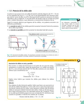 Componentes de una instalación solar fotovoltaica

1

	 5.1. Potencia de la célula solar
La potencia que proporciona una célula de tamaño estándar (digamos de 10 3 10 cm)
es muy pequeña (en torno a 1 o 2 W), por lo que generalmente será necesario tener
que asociar varias de ellas con el fin de proporcionar la potencia necesaria al sistema
fotovoltaico de la instalación. Es de este hecho de donde surge el concepto de panel
solar o módulo fotovoltaico, cuyos elementos y características acabamos de ver.

Impor tante

Según la conexión eléctrica que hagamos de las células, nos podemos encontrar con
diferentes posibilidades:

Los elementos conectados en
serie tienen todos la misma
corriente, mientras que los elementos asociados en paralelo
tienen todos la misma tensión.

•	 La conexión en serie de las células permitirá aumentar la tensión final en los extremos
de la célula equivalente.
•	 La conexión en paralelo permitirá aumentar la intensidad total del conjunto.
p /

Corriente (A)

0

p /

Dos células en serie: la tensión de la asociación es
p +/
Corriente (A)
Corriente (A)
el doble que la de una célula individual v +
Corriente (A)
v
6
v
6
n
6
n
/
n +/
5
5
+
paraleloparalelo
/
5
+
paralelo
+
4
2
+
p /
+
4
2
+
+
+
4
2
v +
+ +
+
v
+
3
3
v
v
+
+
3
-2 v
v v
v
-2 v
v v
2
2
n
-2 v
v
v v
2
serie serie
/
+ +
+
paralelo
1
serie
1
+
2-2
1
v
v
+
2
2
+
0
0
paralelo
Serie v
paralelo
Serie
0
v
+
+
Serie
- paralelo
0
0,2 0,4 0,6 0,8 1,0 1,2
-0
0,2 0,4 0,6 0,8 1,0 1,2
0
0,2 Voltaje (V) 0,8 (V)
0,4 0,6
Voltaje 1,0 1,2
-2 v
v
v v
Voltaje (V)
serie
Dos células en paralelo: la corriente del
+
2
conjunto es- el doble que la de una célula sola
v
+

paralelo
Serie
0,2 0,4 0,6 0,8 1,0 1,2
Fig. 1.14. Asociación de células solares. Si necesitamos aumentar la tensión, las uniremos en serie; si
Voltaje (V)

lo que queremos es aumentar la corriente, haremos la asociación en paralelo.

C a s o p rá c t i c o 2
Asociación de células en serie y paralelo
Para montar un sistema de iluminación en el jardín de una casa de campo,
necesitamos un panel solar capaz de proporcionar a su salida una tensión
de 6 V, y una corriente máxima de 9 A. Para ello contamos con unas células
solares cuyas características son:
VOC = 0,6 V
ISC = 3 A
Dimensiones: 10 3 10 cm
Explica cómo habría que conectar las células para obtener los valores
pedidos.
Solución
Para obtener el valor de tensión pedido, habría que hacer una asociación en
serie de las células fotovoltaicas. Como cada una es capaz de proporcionar
una tensión máxima de 0,6 voltios, sería necesario conectar diez de dichas
células en serie para obtener la tensión de 6 voltios. Cada uno de estos grupos
sería capaz de proporcionar una intensidad máxima de 3 amperios. Como
se nos pide que el módulo proporcione una corriente de 9 A, tendríamos que
conectar en paralelo un total de tres módulos de 10 células.
Numero total de células = 10 3 3 = 30

10 células en cada rama
conectadas en serie

⎧
⎪
⎪
⎪
⎪
⎪
⎪
⎨
⎪
⎪
⎪
⎪
⎪
⎪
⎩

3A

3A

3A

3+3+3=9A
Fig. 1.15
15

 