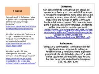 A E O X @
Contextos
Aún considerando la magnitud del oleaje de
opiniones a favor y en contra del informe que
la nota generó (¡llegando hasta estas costas de
manera, a veces, encendida!), el objeto del
debate no era nuevo: en 1999 la UNESCO
había publicado el dossier “Recomendaciones
para el uso no sexista del lenguaje”, sentando
así las bases de los debates por venir
(https://www.uah.es/export/sites/uah/es/con
oce-la-uah/.galleries/Galeria-de-descarga-de-
Conoce-la-UAH/Unidad-de-
Igualdad/Recomendaciones_UNESCO.pdf).
Reflexiones
“Lenguaje y codificación: la cristalización del
significado en el sistema de la lengua.
Redefiniciones y tensiones entre el género
gramatical y la identidad de género” a partir
de las siguientes afirmaciones que Roland
Barthes desarrolla en La lección inaugural
([1974] 1996: 120).
Escandell-Vidal, V. “Reflexiones sobre
el género como categoría gramatical.
Cambio ecológico y tipología
lingüística”
https://mail.google.com/mail/u/0/?ta
b=rm#search/carolina?projector=1
Minoldo, S. y Balián, J.C. “La lengua y
la caja. ¿Tiene sentido hablar de
‘lenguaje inclusivo’? ¿Afecta nuestra
percepción de la realidad
https://elgatoylacaja.com.ar/la-
lengua-degenerada/
Minoldo, S. y Gil, J. M. “Dos
investigadores del CONICET, dos
enfoques sobre el lenguaje inclusivo”
https://www.conicet.gov.ar/dos-
investigadores-del-conicet-dos-
enfoques-sobre-el-lenguaje-inclusivo/
 