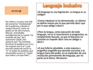 A E O X @ «El lenguaje es una legislación. La lengua es su
código»
«Como Jakobson lo ha demostrado, un idioma
se define menos por lo que permite decir que
por lo que obliga a decir»
«Pero la lengua, como ejecución de todo
lenguaje, no es ni reaccionaria ni progresista, es
simplemente fascista, ya que el fascismo no
consiste en impedir decir sino en obligar a
decir»
«A esa fullería saludable, a esta esquiva y
magnífica engañifa que permite escuchar a la
lengua fuera del poder, en el esplendor de una
revolución permanente del lenguaje, por mi
parte yo la llamo: literatura»
Por último, un poco más allá
del contorno “mediatizado”
de la polémica y desde el
campo literario, como no
podía ser de otra manera,
Maruja –entrañable
protagonista de la novela “La
creación de Eva” de F.
Jeanmarie (2018: 33)–
sostiene que “los hombres
terminan la palabra con la o y
las mujeres con la a” y por
eso ella tratará de incluir la
“a” en todas las palabras que
sea posible ya que es “mejor
que sobre y no que falte”…
 