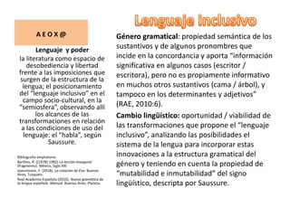 Género gramatical: propiedad semántica de los
sustantivos y de algunos pronombres que
incide en la concordancia y aporta “información
significativa en algunos casos (escritor /
escritora), pero no es propiamente informativo
en muchos otros sustantivos (cama / árbol), y
tampoco en los determinantes y adjetivos”
(RAE, 2010:6).
Cambio lingüístico: oportunidad / viabilidad de
las transformaciones que propone el “lenguaje
inclusivo”, analizando las posibilidades el
sistema de la lengua para incorporar estas
innovaciones a la estructura gramatical del
género y teniendo en cuenta la propiedad de
“mutabilidad e inmutabilidad” del signo
lingüístico, descripta por Saussure.
Lenguaje y poder
la literatura como espacio de
desobediencia y libertad
frente a las imposiciones que
surgen de la estructura de la
lengua; el posicionamiento
del “lenguaje inclusivo” en el
campo socio-cultural, en la
“semiosfera”, observando allí
los alcances de las
transformaciones en relación
a las condiciones de uso del
lenguaje: el “habla”, según
Saussure.
Bibliografía ampliatoria:
Barthes, R. ([1978] 1982) La lección inaugural
(fragmento). México, Siglo XXI.
Jeannmarie, F. (2018), La creación de Eva. Buenos
Aires, Tusquets.
Real Academia Española (2010), Nueva gramática de
la lengua española. Manual. Buenos Aires, Planeta.
A E O X @
 