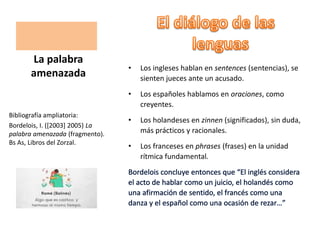 • Los ingleses hablan en sentences (sentencias), se
sienten jueces ante un acusado.
• Los españoles hablamos en oraciones, como
creyentes.
• Los holandeses en zinnen (significados), sin duda,
más prácticos y racionales.
• Los franceses en phrases (frases) en la unidad
rítmica fundamental.
La palabra
amenazada
Bibliografía ampliatoria:
Bordelois, I. ([2003] 2005) La
palabra amenazada (fragmento).
Bs As, Libros del Zorzal.
 
