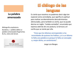 Es cierto que nosotros no podemos decir algo tan
especial como serendipity, que significa la aptitud
para realizar accidentalmente descubrimientos
afortunados, pero también es cierto, que no puede
decirse en inglés: “estaba sentadita”, enunciado que
expresa además de una postura, la ternura y el
cariño que se siente por ella.
“Creo que los idiomas corresponden a las
necesidades de quienes los hablan, y si a un idioma
le falta una palabra es porque le falta un concepto
o, mejor dicho, un sentimiento”.
Jorge Luis Borges
La palabra
amenazada
Bibliografía ampliatoria:
Bordelois, I. ([2003] 2005) La
palabra amenazada (fragmento).
Bs As, Libros del Zorzal.
 