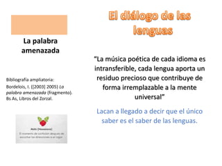 “La música poética de cada idioma es
intransferible, cada lengua aporta un
residuo precioso que contribuye de
forma irremplazable a la mente
universal”
Lacan a llegado a decir que el único
saber es el saber de las lenguas.
La palabra
amenazada
Bibliografía ampliatoria:
Bordelois, I. ([2003] 2005) La
palabra amenazada (fragmento).
Bs As, Libros del Zorzal.
 