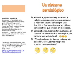  Benveniste, que continua y reformula el
trabajo comenzado por Saussure, propone
la noción de sistema semiológico ´para
describir el funcionamiento de los códigos
comunicativos que circulan en la sociedad.
 Como sabemos, la semiosfera evoluciona al
ritmo de las nuevas formas tecnológicas, de
contacto y de vida cultural
 ¿Cómo funciona este sistema cada vez más
extendido, cada vez más integrado a
nuestras comunicaciones?
Bibliografía ampliatoria:
Benveniste, E. “Semiología de la
lengua”, en Problemas de lingüística
general (Tomo I- fragmento).
Biselli, R. “Apuntes en torno a la
noción de código”, Ficha de cátedra”.
Cátedra Lenguajes I, Esc. De
Comunicación Social, Fac. de Cs.
Política y RR.II. – UNR
Bougnoux, D. (1999) Introducción a las
ciencias de la comunicación. Buenos
Aires: Nueva Visión
“Un mundo con conversaciones cada
vez más intergeneracionales y globales
que ha encontrado en ese idioma
visual su propia lengua franca”
Jorge Carrión
Emojis: un lenguaje emocional - The
New York Times (nytimes.com)
 