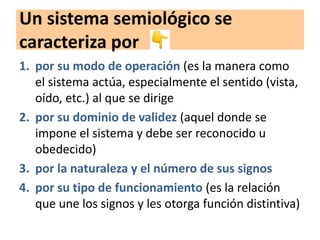 Un sistema semiológico se
caracteriza por
1. por su modo de operación (es la manera como
el sistema actúa, especialmente el sentido (vista,
oído, etc.) al que se dirige
2. por su dominio de validez (aquel donde se
impone el sistema y debe ser reconocido u
obedecido)
3. por la naturaleza y el número de sus signos
4. por su tipo de funcionamiento (es la relación
que une los signos y les otorga función distintiva)
 