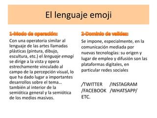 El lenguaje emoji
Con una operatoria similar al
lenguaje de las artes llamadas
plásticas (pintura, dibujo,
escultura, etc.) el lenguaje emogi
se dirige a la vista y opera
estrechamente vinculado al
campo de la percepción visual, lo
que ha dado lugar a importantes
desarrollos sobre el tema…
también al interior de la
semiótica general y la semiótica
de los medios masivos.
Se impone, especialmente, en la
comunicación mediada por
nuevas tecnologías: su origen y
lugar de empleo y difusión son las
plataformas digitales, en
particular redes sociales
/TWITTER /INSTAGRAM
/FACEBOOK /WHATSAPP/
ETC.
 