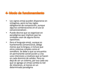 • Los signos emoji pueden disponerse en
sintagmas, pero no hay reglas
obligatorias de composición, aunque
algunas combinaciones en el uso se
convencionalicen .
• Puede decirse que se organizan en
paradigmas que implican que las
unidades sean de alguna forma
opositivas.
• Pero el lenguaje emoji, aunque es
fuertemente convencional, obliga
menos que la lengua, e incluso que
otros sistemas simples como el
semáforo. Se debe a que se encuentra
en permanente construcción y a los
usos intensivos y creativos que se hacen
en cada dominio de validez. Pero no
deja de ser un sistema, por eso cada vez
que se agrega un emoji cambia la red
de relaciones, al menos en un
determinado paradigma
 