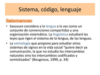 Sistema, código, lenguaje
• Saussure considera a la lengua a la vez como un
conjunto de convenciones compartidas y una
organización sistemática. La lingüística estudiará las
leyes que rigen el sistema de la lengua, de las lenguas.
• La semiología que propone para estudiar otros
sistemas de signos en la vida social “quiere decir ya
comunicación, la que no estudia los intercambios
naturales sino los intercambios codificados y
semiotizados” (Bougnoux, 1999, p. 34)
 