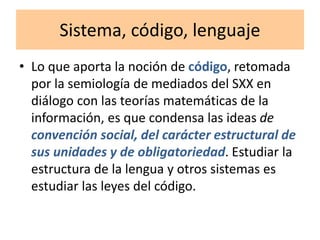 Sistema, código, lenguaje
• Lo que aporta la noción de código, retomada
por la semiología de mediados del SXX en
diálogo con las teorías matemáticas de la
información, es que condensa las ideas de
convención social, del carácter estructural de
sus unidades y de obligatoriedad. Estudiar la
estructura de la lengua y otros sistemas es
estudiar las leyes del código.
 