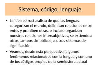 Sistema, código, lenguaje
• La idea estructuralista de que las lenguas
categorizan el mundo, delimitan relaciones entre
entes y prohíben otras, e incluso organizan
nuestras relaciones intersubjetivas, se extiende a
otros campos simbólicos, a otros sistemas de
significación.
• Veamos, desde esta perspectiva, algunos
fenómenos relacionados con la lengua y con uno
de los códigos propios de la semiosfera actual
 