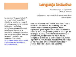 No se nace mujer, se llega a serlo
Simone de Beauvoir
El lenguaje es una legislación, la lengua es su código
Roland Barthes
Pero no solamente el “habla” social en la vida
cotidiana ha tomado nota del impacto del
debate acerca del resurgimiento de un
hipotético género gramatical neutral asentado
en la “e” de la lengua oral y/o la “x” o la “@” de
la lengua escrita; al contrario: la academia, el
periodismo, la literatura y el resto de las
complejas formas de la comunicación cultural
registran la profundidad de esta innovación que
se ha instalado en nuestra cotidianeidad y
parece decidida a quedarse. Veamos.
La expresión “lenguaje inclusivo”,
en su aparente imparcialidad
descriptiva, anticipa un vendaval
de controversias… un conjunto de
fenómenos y polémicas
comunicacionales y políticas que
actualmente florecen en la
rebeldía de los dialectos juveniles
que han comprendido el poder de
la palabra y, también, sus
encantos… Y los cantos:
https://www.pagina12.com.ar/34
4349-pacateria-solemnidad-y-
otras-intolerancias
 