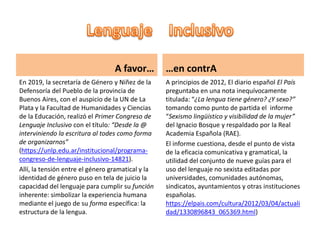 A favor…
En 2019, la secretaría de Género y Niñez de la
Defensoría del Pueblo de la provincia de
Buenos Aires, con el auspicio de la UN de La
Plata y la Facultad de Humanidades y Ciencias
de la Educación, realizó el Primer Congreso de
Lenguaje Inclusivo con el título: “Desde la @
interviniendo la escritura al todes como forma
de organizarnos”
(https://unlp.edu.ar/institucional/programa-
congreso-de-lenguaje-inclusivo-14821).
Allí, la tensión entre el género gramatical y la
identidad de género puso en tela de juicio la
capacidad del lenguaje para cumplir su función
inherente: simbolizar la experiencia humana
mediante el juego de su forma específica: la
estructura de la lengua.
…en contrA
A principios de 2012, El diario español El País
preguntaba en una nota inequívocamente
titulada: “¿La lengua tiene género? ¿Y sexo?”
tomando como punto de partida el informe
“Sexismo lingüístico y visibilidad de la mujer”
del Ignacio Bosque y respaldado por la Real
Academia Española (RAE).
El informe cuestiona, desde el punto de vista
de la eficacia comunicativa y gramatical, la
utilidad del conjunto de nueve guías para el
uso del lenguaje no sexista editadas por
universidades, comunidades autónomas,
sindicatos, ayuntamientos y otras instituciones
españolas.
https://elpais.com/cultura/2012/03/04/actuali
dad/1330896843_065369.html)
 