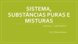 SISTEMA,
SUBSTÂNCIAS PURAS E
MISTURAS
CAPITULO 3 – LIVRO DIDÁTICO
Prof.º: Elifabio Sobreira
 