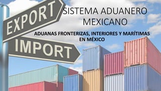 SISTEMA ADUANERO
MEXICANO
ADUANAS FRONTERIZAS, INTERIORES Y MARÍTIMAS
EN MÉXICO
 