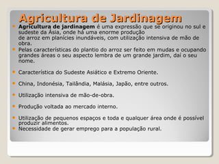 Agricultura de JardinagemAgricultura de Jardinagem
 Agricultura de jardinagem é uma expressão que se originou no sul e
sudeste da Ásia, onde há uma enorme produção
de arroz em planícies inundáveis, com utilização intensiva de mão de
obra.
 Pelas características do plantio do arroz ser feito em mudas e ocupando
grandes áreas o seu aspecto lembra de um grande jardim, daí o seu
nome.
 Característica do Sudeste Asiático e Extremo Oriente.
 China, Indonésia, Tailândia, Malásia, Japão, entre outros.
 Utilização intensiva de mão-de-obra.
 Produção voltada ao mercado interno.
 Utilização de pequenos espaços e toda e qualquer área onde é possível
produzir alimentos.
 Necessidade de gerar emprego para a população rural.
 