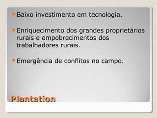 PlantationPlantation
Baixo investimento em tecnologia.
Enriquecimento dos grandes proprietários 
rurais e empobrecimentos dos 
trabalhadores rurais.
Emergência de conflitos no campo.
 
